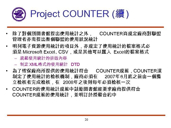 Project COUNTER (續 ) • 除了對個別圖書館提出使用統計之外， COUNTER尚規定廠商對聯盟 管理者亦需提出整個聯盟的使用狀況統計 • 明列電子資源使用統計的項目外，亦規定了使用統計的檔案格式必 須是 Microsoft Excel、 CSV，或是其他可以匯入