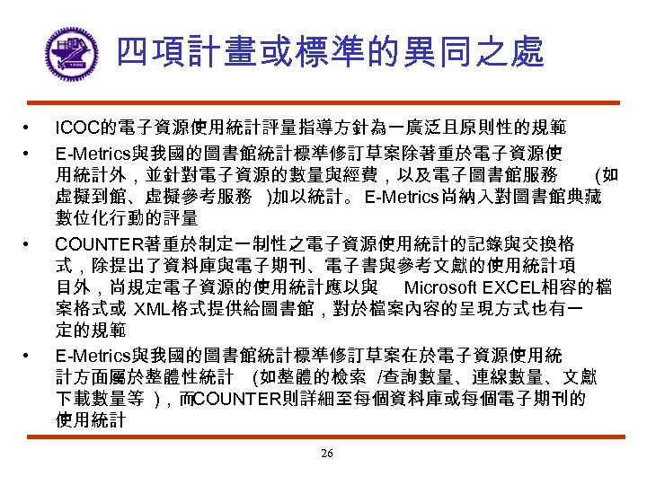 四項計畫或標準的異同之處 • • ICOC的電子資源使用統計評量指導方針為一廣泛且原則性的規範 E-Metrics與我國的圖書館統計標準修訂草案除著重於電子資源使 用統計外，並針對電子資源的數量與經費，以及電子圖書館服務 (如 虛擬到館、虛擬參考服務 )加以統計。 E-Metrics尚納入對圖書館典藏 數位化行動的評量 COUNTER著重於制定一制性之電子資源使用統計的記錄與交換格 式，除提出了資料庫與電子期刊、電子書與參考文獻的使用統計項 目外，尚規定電子資源的使用統計應以與