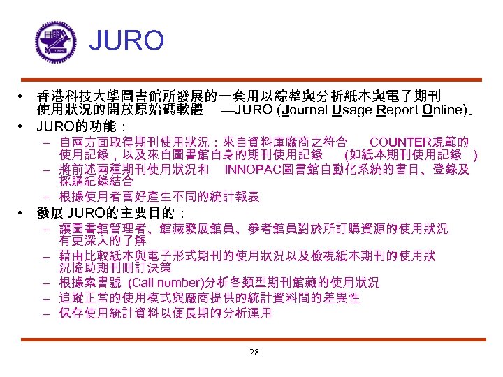 JURO • 香港科技大學圖書館所發展的一套用以綜整與分析紙本與電子期刊 使用狀況的開放原始碼軟體 —JURO (Journal Usage Report Online)。 • JURO的功能： – 自兩方面取得期刊使用狀況：來自資料庫廠商之符合 COUNTER規範的