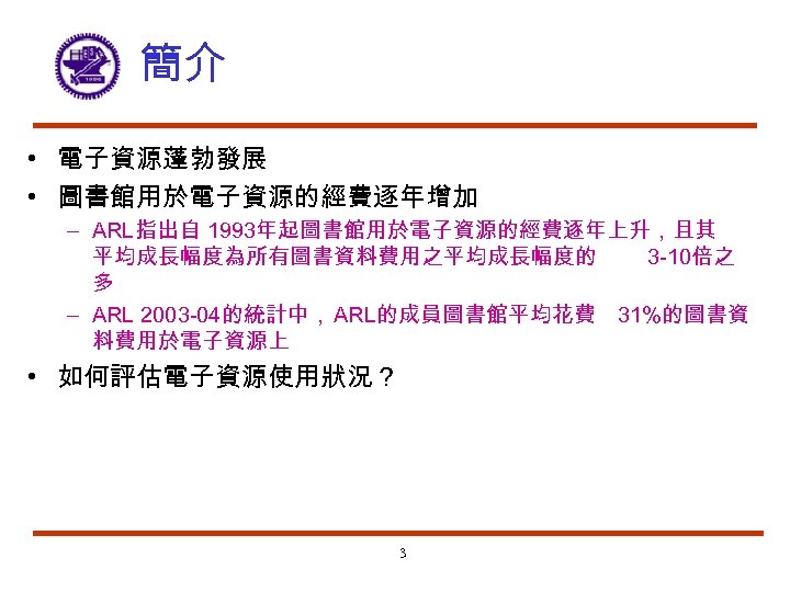 簡介 • 電子資源蓬勃發展 • 圖書館用於電子資源的經費逐年增加 – ARL指出自 1993年起圖書館用於電子資源的經費逐年上升，且其 平均成長幅度為所有圖書資料費用之平均成長幅度的 3 -10倍之 多 – ARL