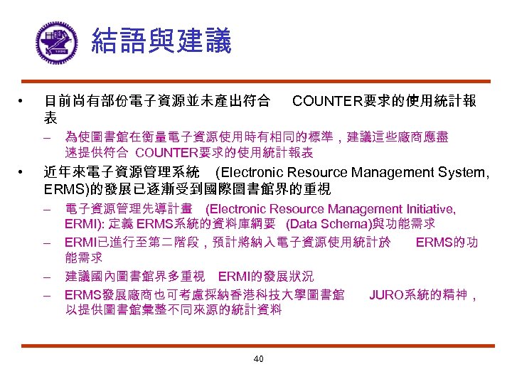 結語與建議 • 目前尚有部份電子資源並未產出符合 表 – • COUNTER要求的使用統計報 為使圖書館在衡量電子資源使用時有相同的標準，建議這些廠商應盡 速提供符合 COUNTER要求的使用統計報表 近年來電子資源管理系統 (Electronic Resource Management