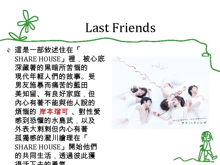 Last Friends 這是一部敘述住在「 SHARE HOUSE」裡，被心底 深藏著的黑暗所苦惱的 現代年輕人們的故事。受 男友施暴而痛苦的藍田 美知留、有良好家庭，但 內心有著不能與他人說的 煩惱的 岸本瑠可 、對性愛 感到恐懼的水島武，以及