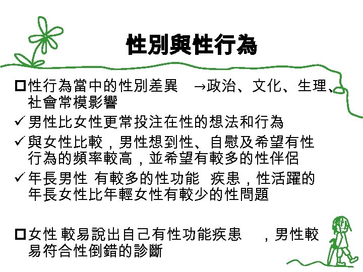 性別與性行為 p性行為當中的性別差異 →政治、文化、生理、 社會常模影響 ü 男性比女性更常投注在性的想法和行為 ü 與女性比較，男性想到性、自慰及希望有性 行為的頻率較高，並希望有較多的性伴侶 ü 年長男性 有較多的性功能 疾患，性活躍的 年長女性比年輕女性有較少的性問題