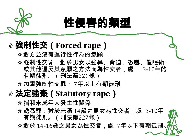 性侵害的類型 強制性交（Forced rape） 對方並沒有進行性行為的意願 強制性交罪：對於男女以強暴、脅迫、恐嚇、催眠術 或其他違反其意願之方法而為性交者，處 3 -10年的 有期徒刑。（刑法第 221條） 加重強制性交罪： 7年以上有期徒刑 法定強姦（Statutory rape）