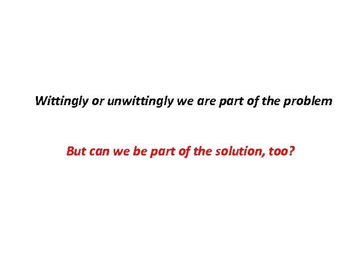 Wittingly or unwittingly we are part of the problem But can we be part