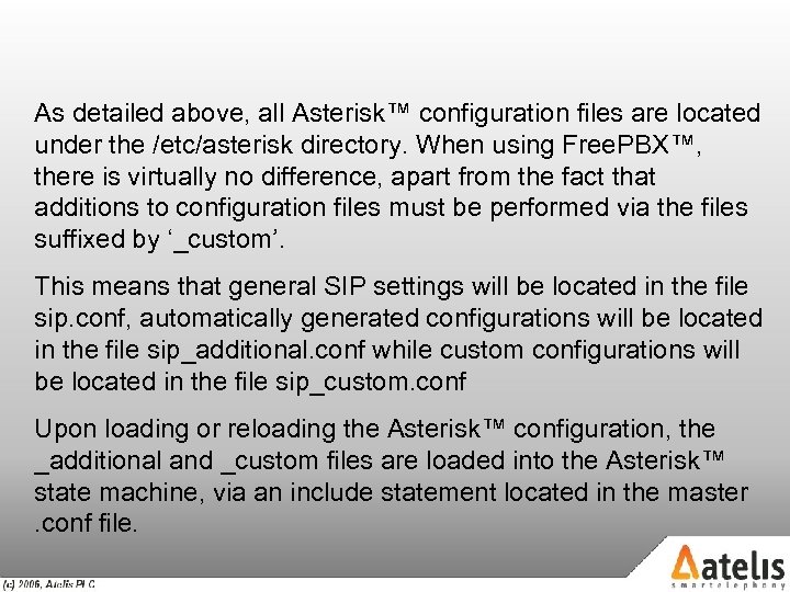 As detailed above, all Asterisk™ configuration files are located under the /etc/asterisk directory. When