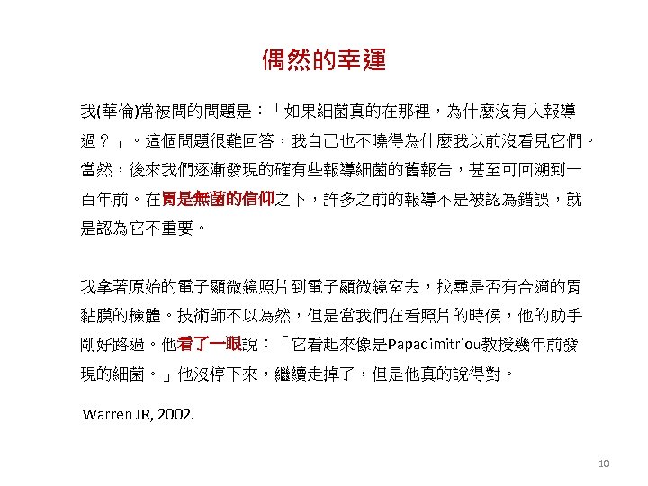 偶然的幸運 我(華倫)常被問的問題是：「如果細菌真的在那裡，為什麼沒有人報導 過？」。這個問題很難回答，我自己也不曉得為什麼我以前沒看見它們。 當然，後來我們逐漸發現的確有些報導細菌的舊報告，甚至可回溯到一 百年前。在胃是無菌的信仰之下，許多之前的報導不是被認為錯誤，就 是認為它不重要。 我拿著原始的電子顯微鏡照片到電子顯微鏡室去，找尋是否有合適的胃 黏膜的檢體。技術師不以為然，但是當我們在看照片的時候，他的助手 剛好路過。他看了一眼說：「它看起來像是Papadimitriou教授幾年前發 現的細菌。」他沒停下來，繼續走掉了，但是他真的說得對。 Warren JR, 2002. 10