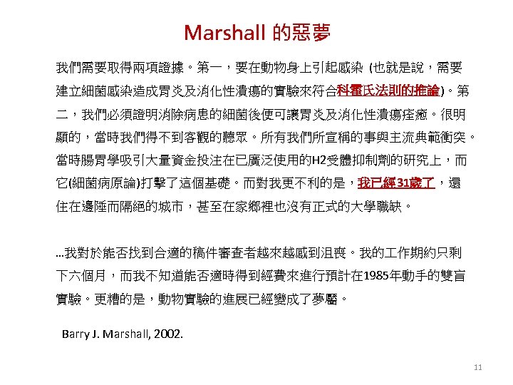 Marshall 的惡夢 我們需要取得兩項證據。第一，要在動物身上引起感染 (也就是說，需要 建立細菌感染造成胃炎及消化性潰瘍的實驗來符合科霍氏法則的推論)。第 二，我們必須證明消除病患的細菌後便可讓胃炎及消化性潰瘍痊癒。很明 顯的，當時我們得不到客觀的聽眾。所有我們所宣稱的事與主流典範衝突。 當時腸胃學吸引大量資金投注在已廣泛使用的H 2受體抑制劑的研究上，而 它(細菌病原論)打擊了這個基礎。而對我更不利的是，我已經 31歲了，還 住在邊陲而隔絕的城市，甚至在家鄉裡也沒有正式的大學職缺。 …我對於能否找到合適的稿件審查者越來越感到沮喪。我的 作期約只剩