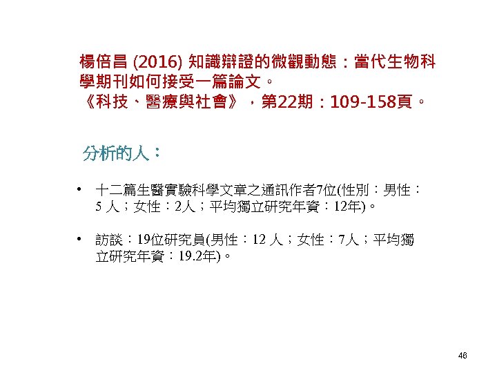 楊倍昌 (2016) 知識辯證的微觀動態：當代生物科 學期刊如何接受一篇論文。 《科技、醫療與社會》，第 22期： 109 -158頁。 分析的人： • 十二篇生醫實驗科學文章之通訊作者7位(性別：男性： 5 人；女性： 2人；平均獨立研究年資：