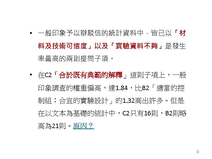  • 一般印象予以辯駁信的統計資料中，皆已以「材 料及技術可信度」以及「實驗資料不夠」是發生 率最高的兩則提問子項。 • 在C 2「合於既有典範的解釋」這則子項上，一般 印象調查的權重偏高，達 1. 84，比B 2「適當的控 制組；合宜的實驗設計」的1. 32高出許多。但是