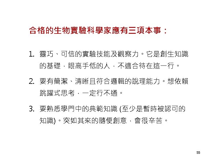 合格的生物實驗科學家應有三項本事： 1. 靈巧、可信的實驗技能及觀察力。它是創生知識 的基礎，眼高手低的人，不適合待在這一行。 2. 要有簡潔、清晰且符合邏輯的說理能力。想依賴 跳躍式思考，一定行不通。 3. 要熟悉學門中的典範知識 (至少是暫時被認可的 知識)。突如其來的隨便創意，會很辛苦。 55 