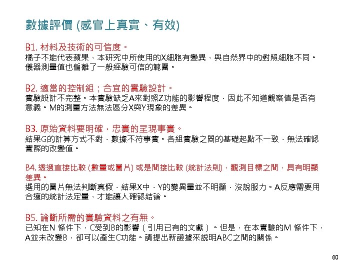 數據評價 (感官上真實、有效) B 1. 材料及技術的可信度。 橘子不能代表蘋果，本研究中所使用的X細胞有變異，與自然界中的對照細胞不同。 儀器測量值也偏離了一般經驗可信的範圍。 B 2. 適當的控制組；合宜的實驗設計。 實驗設計不完整。本實驗缺乏A來對照Z功能的影響程度，因此不知道觀察值是否有 意義。M的測量方法無法區分X與Y現象的差異。 B 3.