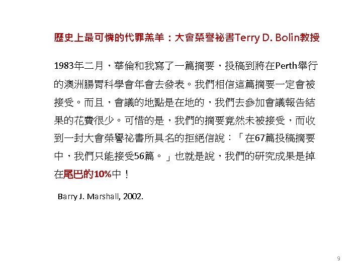 歷史上最可憐的代罪羔羊：大會榮譽祕書Terry D. Bolin教授 1983年二月，華倫和我寫了一篇摘要，投稿到將在Perth舉行 的澳洲腸胃科學會年會去發表。我們相信這篇摘要一定會被 接受。而且，會議的地點是在地的，我們去參加會議報告結 果的花費很少。可惜的是，我們的摘要竟然未被接受，而收 到一封大會榮譽祕書所具名的拒絕信說：「在 67篇投稿摘要 中，我們只能接受 56篇。」也就是說，我們的研究成果是掉 在尾巴的10%中！ Barry J.
