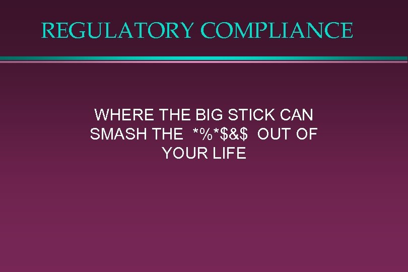 REGULATORY COMPLIANCE WHERE THE BIG STICK CAN SMASH THE *%*$&$ OUT OF YOUR LIFE
