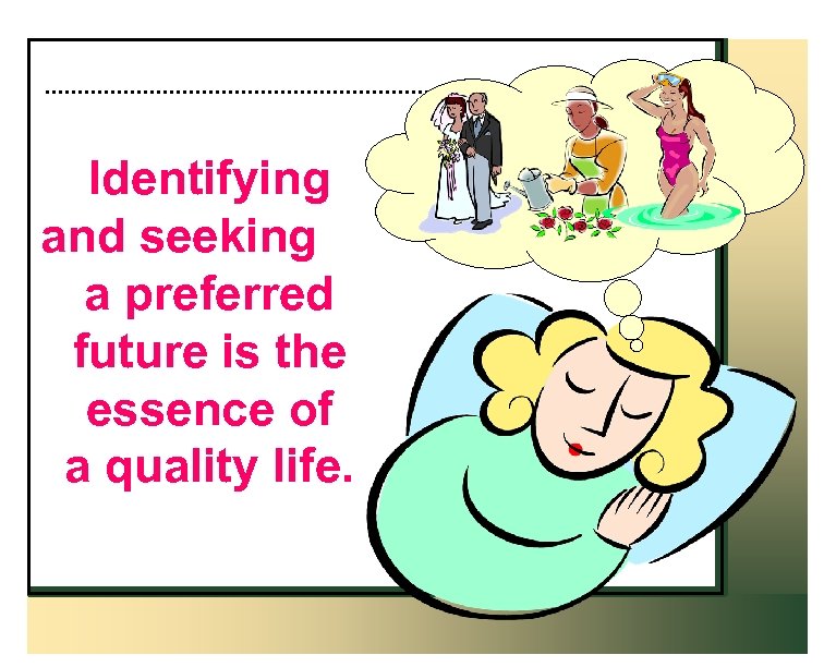 Identifying and seeking a preferred future is the essence of a quality life. 