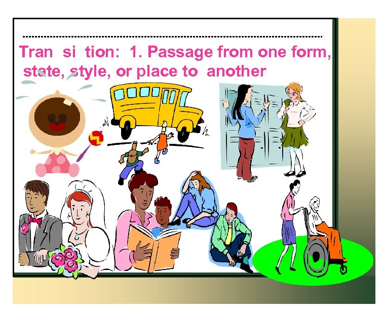 Tran si tion: 1. Passage from one form, state, style, or place to another