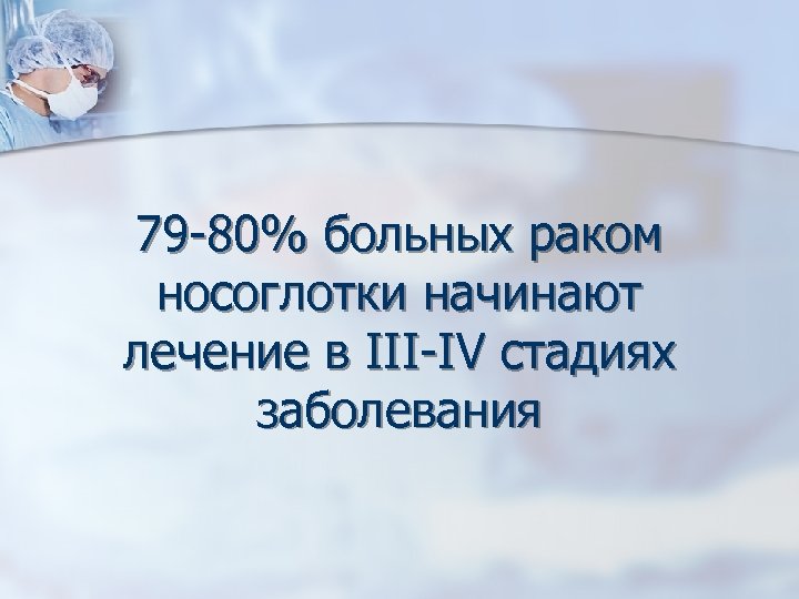 79 -80% больных раком носоглотки начинают лечение в III-IV стадиях заболевания 