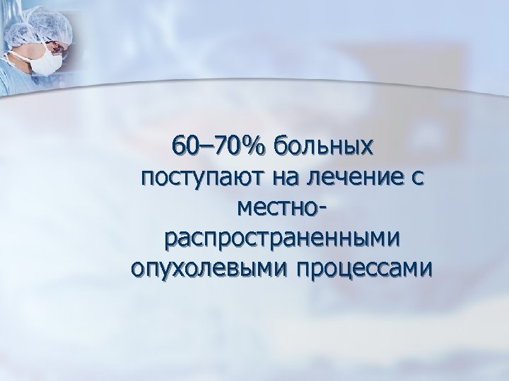 60– 70% больных поступают на лечение с местнораспространенными опухолевыми процессами 