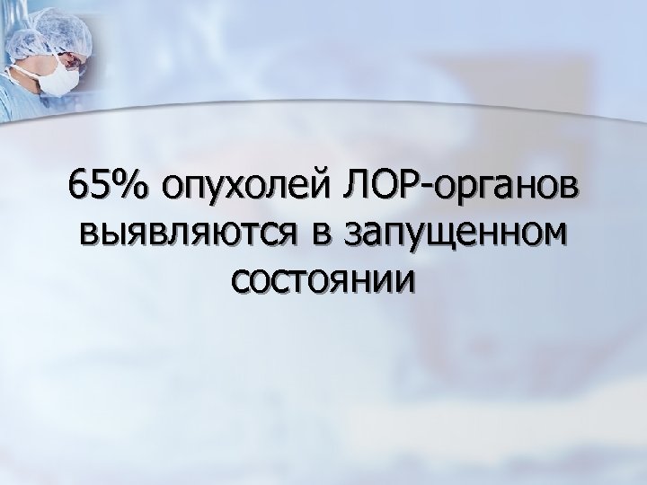 65% опухолей ЛОР-органов выявляются в запущенном состоянии 