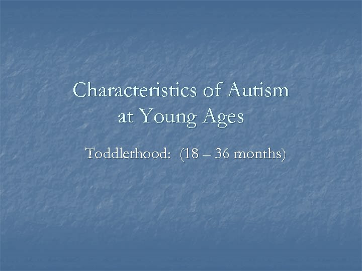 Characteristics of Autism at Young Ages Toddlerhood: (18 – 36 months) 