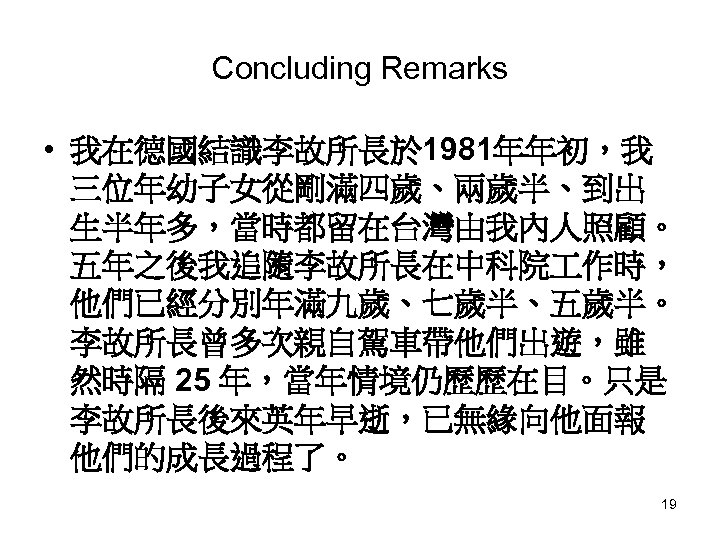 Concluding Remarks • 我在德國結識李故所長於 1981年年初，我 三位年幼子女從剛滿四歲、兩歲半、到出 生半年多，當時都留在台灣由我內人照顧。 五年之後我追隨李故所長在中科院 作時， 他們已經分別年滿九歲、七歲半、五歲半。 李故所長曾多次親自駕車帶他們出遊，雖 然時隔 25 年，當年情境仍歷歷在目。只是