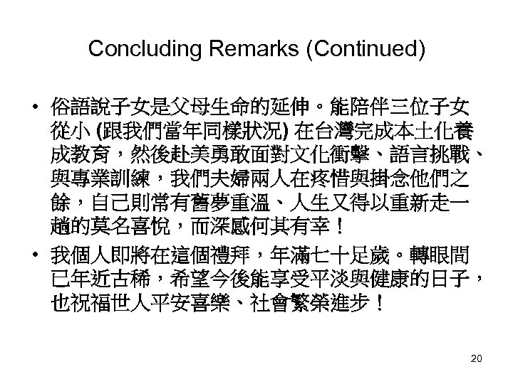 Concluding Remarks (Continued) • 俗語說子女是父母生命的延伸。能陪伴三位子女 從小 (跟我們當年同樣狀況) 在台灣完成本土化養 成教育，然後赴美勇敢面對文化衝擊、語言挑戰、 與專業訓練，我們夫婦兩人在疼惜與掛念他們之 餘，自己則常有舊夢重溫、人生又得以重新走一 趟的莫名喜悅，而深感何其有幸！ • 我個人即將在這個禮拜，年滿七十足歲。轉眼間
