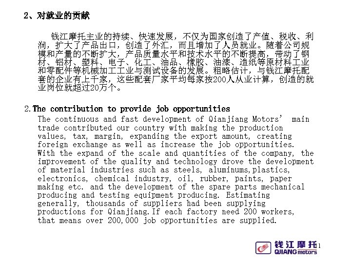 2、对就业的贡献 钱江摩托主业的持续、快速发展，不仅为国家创造了产值、税收、利 润，扩大了产品出口，创造了外汇，而且增加了人员就业。随着公司规 模和产量的不断扩大，产品质量水平和技术水平的不断提高，带动了钢 材、铝材、塑料、电子、化 、油品、橡胶、油漆、造纸等原材料 业 和零配件等机械加 业与测试设备的发展。粗略估计，与钱江摩托配 套的企业有上千家，这些配套厂家平均每家按200人从业计算，创造的就 业岗位就超过20万个。 2. The contribution