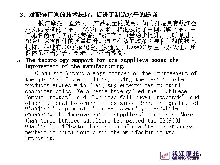 3、对配套厂家的技术扶持，促进了制造水平的提高 钱江摩托一直致力于产品质量的提高，倾力打造具有钱江企 业文化特征的产品。1999年以来，相继获得了中国名牌产品，中 国驰名商标等国家级荣誉；钱江产品质量稳步提升，同时促进了 配套厂家零配件的质量提升。通过有效的政策引导和积极的技术 扶持，相继有300多家配套厂家通过了ISO 9001质量体系认证，质 保体系不断完善，制造水平不断提高。 3. The technology support for the