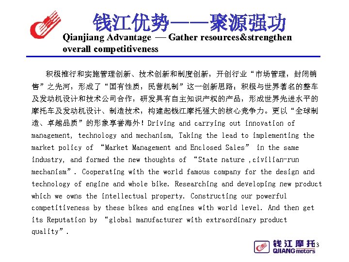钱江优势——聚源强功 Qianjiang Advantage Gather resources&strengthen overall competitiveness 积极推行和实施管理创新、技术创新和制度创新，开创行业“市场管理，封闭销 售”之先河，形成了“国有性质，民营机制”这一创新思路；积极与世界著名的整车 及发动机设计和技术公司合作，研发具有自主知识产权的产品，形成世界先进水平的 摩托车及发动机设计、制造技术，构建起钱江摩托强大的核心竞争力。更以“全球制 造、卓越品质”的形象享誉海外！Driving and carrying