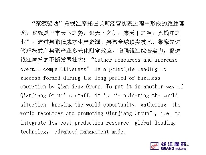 “聚源强功”是钱江摩托在长期经营实践过程中形成的致胜理 念，也就是“审天下之势，识天下之机，集天下之源，兴钱江之 业”，通过集聚低成本生产资源、集聚全球顶尖技术、集聚先进 管理模式和集聚产业多元化财富效应，增强钱江综合实力，促进 钱江摩托的不断发展壮大! “Gather resources and increase overall competitiveness” is a principle
