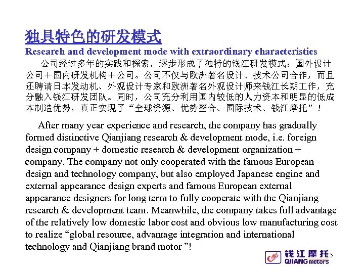 独具特色的研发模式 Research and development mode with extraordinary characteristics 公司经过多年的实践和探索，逐步形成了独特的钱江研发模式：国外设计 公司＋国内研发机构＋公司。公司不仅与欧洲著名设计、技术公司合作，而且 还聘请日本发动机、外观设计专家和欧洲著名外观设计师来钱江长期 作，充 分融入钱江研发团队。同时，公司充分利用国内较低的人力资本和明显的低成 本制造优势，真正实现了“全球资源、优势整合、国际技术、钱江摩托”！