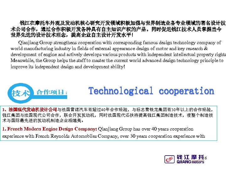 钱江在摩托车外观及发动机核心研究开发领域积极加强与世界制造业各专业领域的著名设计技 术公司合作，通过合作积极开发各种具有自主知识产权的产品。同时促进钱江技术人员掌握当今 世界先进的设计技术理念，提高企业自主设计开发水平! Qianjiang Group strengthens cooperation with corresponding famous design technology company of
