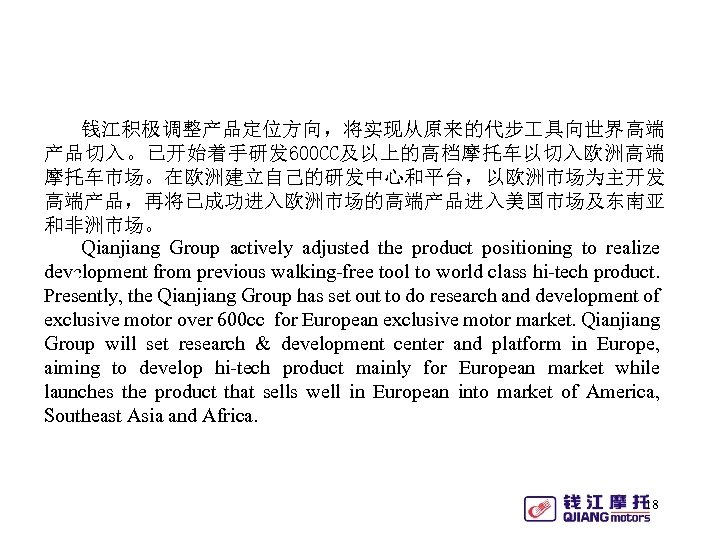 钱江积极调整产品定位方向，将实现从原来的代步 具向世界高端 产品切入。已开始着手研发 600 CC及以上的高档摩托车以切入欧洲高端 摩托车市场。在欧洲建立自己的研发中心和平台，以欧洲市场为主开发 高端产品，再将已成功进入欧洲市场的高端产品进入美国市场及东南亚 和非洲市场。 Qianjiang Group actively adjusted the product