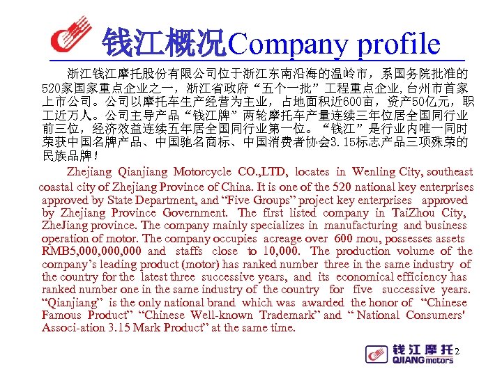 钱江概况Company profile 浙江钱江摩托股份有限公司位于浙江东南沿海的温岭市，系国务院批准的 520家国家重点企业之一，浙江省政府“五个一批” 程重点企业, 台州市首家 上市公司。公司以摩托车生产经营为主业，占地面积近 600亩，资产 50亿元，职 近万人。公司主导产品“钱江牌”两轮摩托车产量连续三年位居全国同行业 前三位，经济效益连续五年居全国同行业第一位。“钱江”是行业内唯一同时 荣获中国名牌产品、中国驰名商标、中国消费者协会 3. 15标志产品三项殊荣的