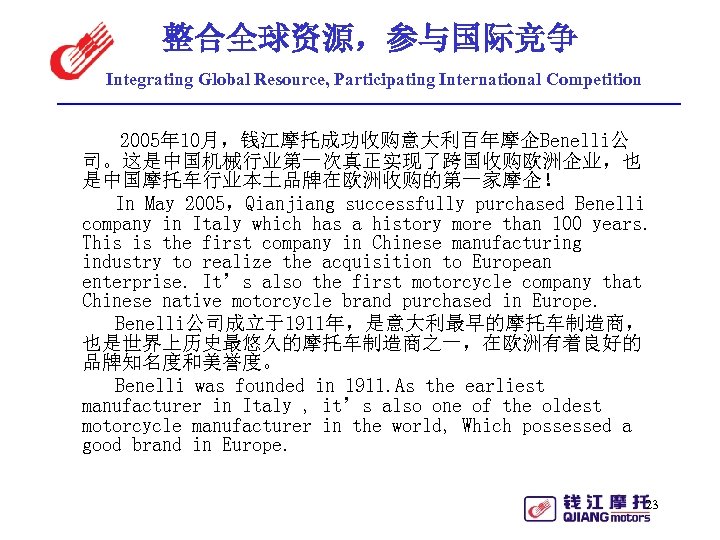 整合全球资源，参与国际竞争 Integrating Global Resource, Participating International Competition 2005年 10月，钱江摩托成功收购意大利百年摩企Benelli公 司。这是中国机械行业第一次真正实现了跨国收购欧洲企业，也 是中国摩托车行业本土品牌在欧洲收购的第一家摩企！ In May 2005，Qianjiang