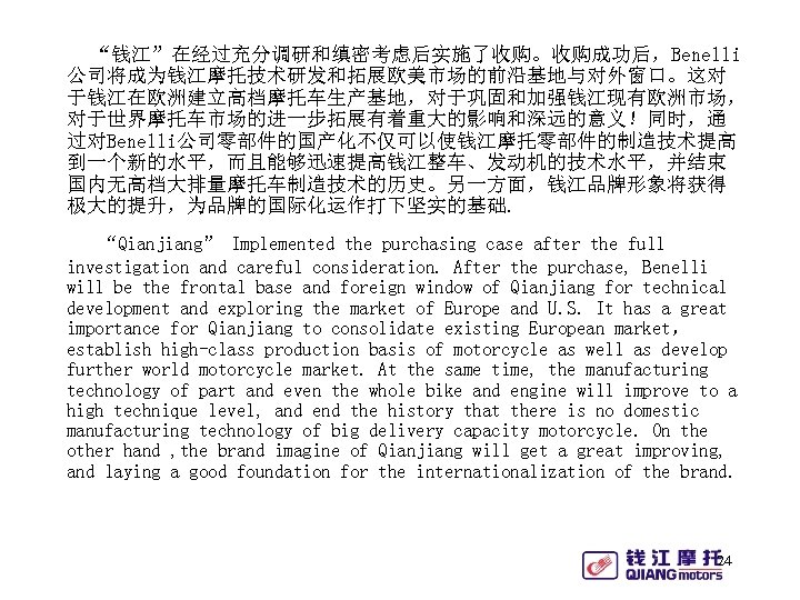 “钱江”在经过充分调研和缜密考虑后实施了收购。收购成功后，Benelli 公司将成为钱江摩托技术研发和拓展欧美市场的前沿基地与对外窗口。这对 于钱江在欧洲建立高档摩托车生产基地，对于巩固和加强钱江现有欧洲市场， 对于世界摩托车市场的进一步拓展有着重大的影响和深远的意义！同时，通 过对Benelli公司零部件的国产化不仅可以使钱江摩托零部件的制造技术提高 到一个新的水平，而且能够迅速提高钱江整车、发动机的技术水平，并结束 国内无高档大排量摩托车制造技术的历史。另一方面，钱江品牌形象将获得 极大的提升，为品牌的国际化运作打下坚实的基础. “Qianjiang” Implemented the purchasing case after