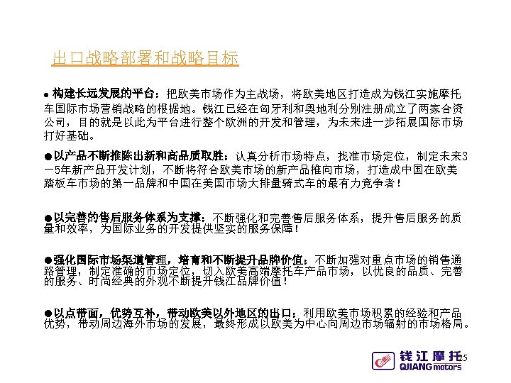 出口战略部署和战略目标 ● 构建长远发展的平台：把欧美市场作为主战场，将欧美地区打造成为钱江实施摩托 车国际市场营销战略的根据地。钱江已经在匈牙利和奥地利分别注册成立了两家合资 公司，目的就是以此为平台进行整个欧洲的开发和管理，为未来进一步拓展国际市场 打好基础。 ●以产品不断推陈出新和高品质取胜：认真分析市场特点，找准市场定位，制定未来 3 －5年新产品开发计划，不断将符合欧美市场的新产品推向市场，打造成中国在欧美 踏板车市场的第一品牌和中国在美国市场大排量骑式车的最有力竞争者！ ●以完善的售后服务体系为支撑：不断强化和完善售后服务体系，提升售后服务的质 量和效率，为国际业务的开发提供坚实的服务保障！ ●强化国际市场渠道管理，培育和不断提升品牌价值：不断加强对重点市场的销售通 路管理，制定准确的市场定位，切入欧美高端摩托车产品市场，以优良的品质、完善