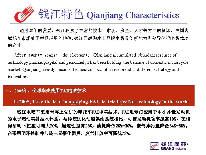 钱江特色 Qianjiang Characteristics 　通过20年的发展，钱江积累了丰富的技术、市场、资金、人才等方面的资源，在国内 摩托车市场处于举足轻重的地位. 钱江已成为本土品牌中最具创新能力和差异化策略最成功 的企业。 After twenty years’ development, Qianjiang accumulated abundant