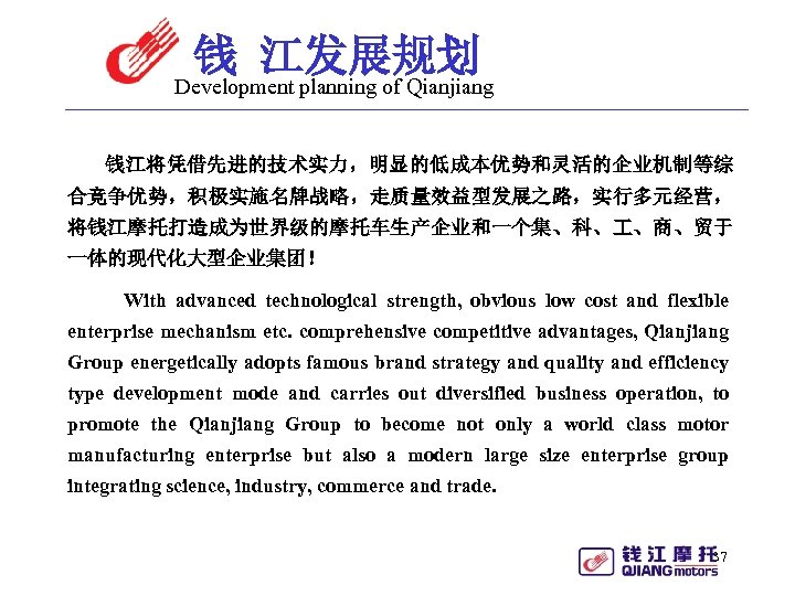 钱 江发展规划 Development planning of Qianjiang 钱江将凭借先进的技术实力，明显的低成本优势和灵活的企业机制等综 合竞争优势，积极实施名牌战略，走质量效益型发展之路，实行多元经营， 将钱江摩托打造成为世界级的摩托车生产企业和一个集、科、 、商、贸于 一体的现代化大型企业集团！ With advanced technological