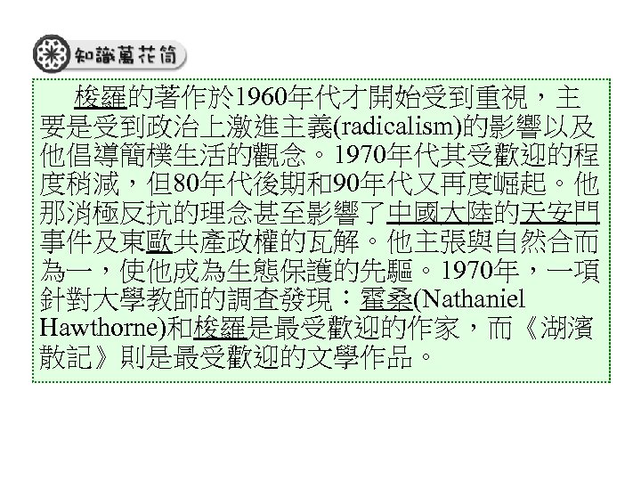 梭羅的著作於 1960年代才開始受到重視，主 要是受到政治上激進主義(radicalism)的影響以及 他倡導簡樸生活的觀念。1970年代其受歡迎的程 度稍減，但80年代後期和90年代又再度崛起。他 那消極反抗的理念甚至影響了中國大陸的天安門 事件及東歐共產政權的瓦解。他主張與自然合而 為一，使他成為生態保護的先驅。1970年，一項 針對大學教師的調查發現：霍桑(Nathaniel Hawthorne)和梭羅是最受歡迎的作家，而《湖濱 散記》則是最受歡迎的文學作品。 