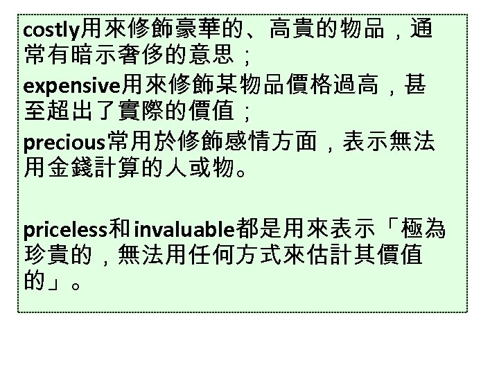 costly用來修飾豪華的、高貴的物品，通 常有暗示奢侈的意思； expensive用來修飾某物品價格過高，甚 至超出了實際的價值； precious常用於修飾感情方面，表示無法 用金錢計算的人或物。 priceless和 invaluable都是用來表示「極為 珍貴的，無法用任何方式來估計其價值 的」。 
