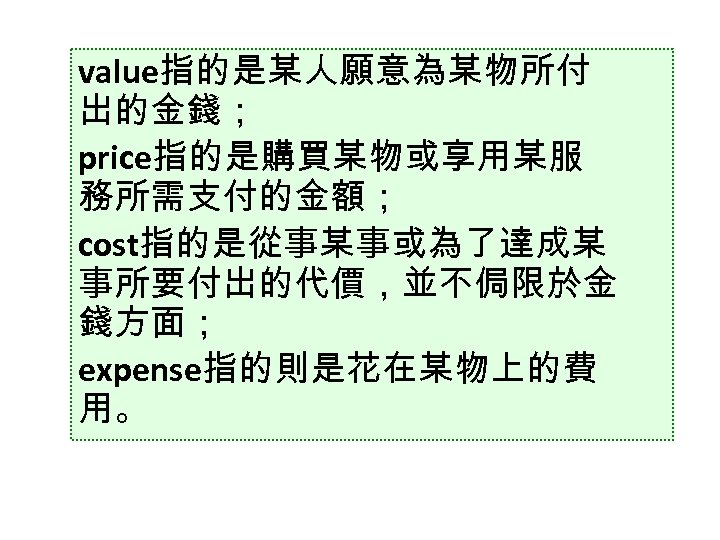 value指的是某人願意為某物所付 出的金錢； price指的是購買某物或享用某服 務所需支付的金額； cost指的是從事某事或為了達成某 事所要付出的代價，並不侷限於金 錢方面； expense指的則是花在某物上的費 用。 