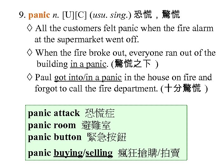 9. panic n. [U][C] (usu. sing. ) 恐慌，驚慌 All the customers felt panic when