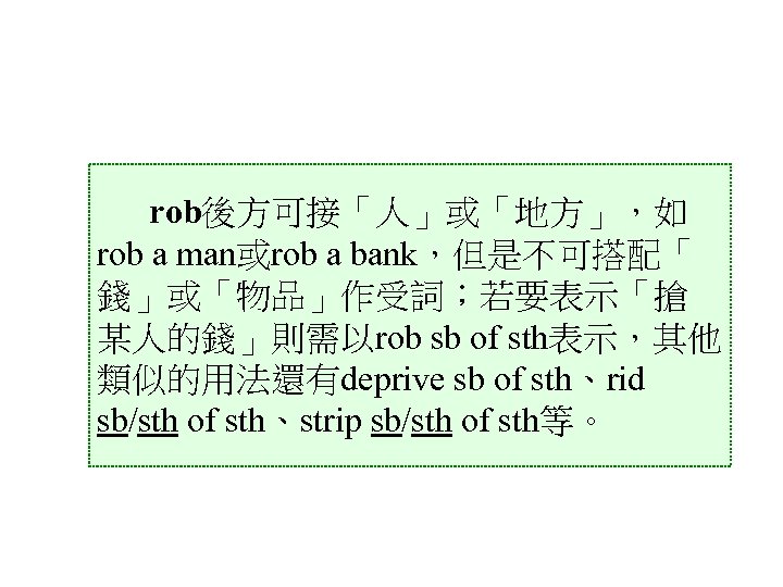 rob後方可接「人」或「地方」，如 rob a man或rob a bank，但是不可搭配「 錢」或「物品」作受詞；若要表示「搶 某人的錢」則需以rob sb of sth表示，其他 類似的用法還有deprive sb of