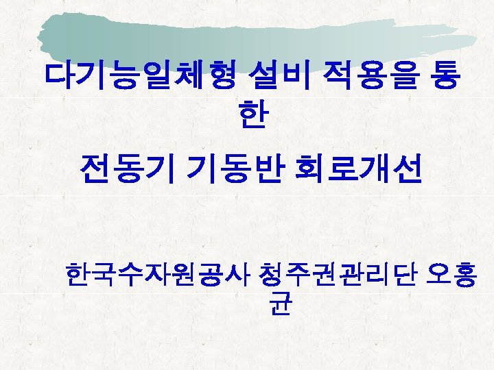 다기능일체형 설비 적용을 통 한 전동기 기동반 회로개선 한국수자원공사 청주권관리단 오홍 균 