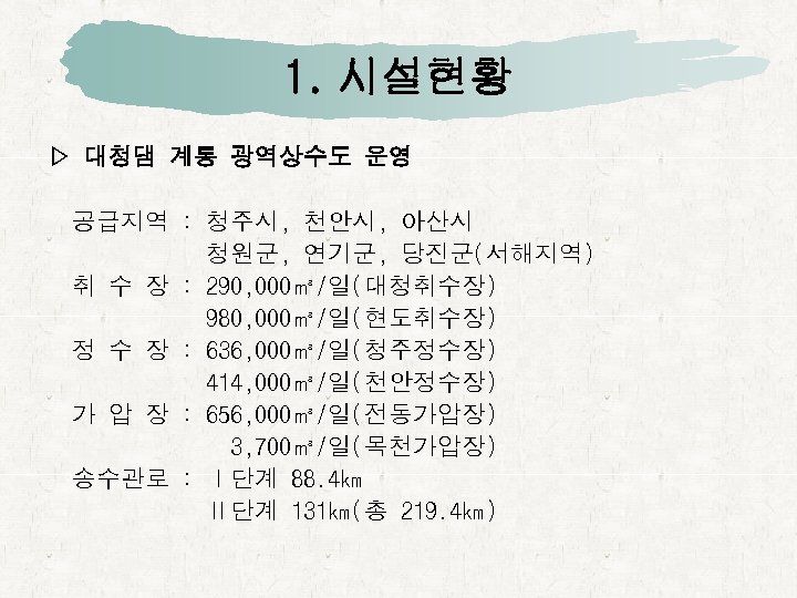 1. 시설현황 ▷ 대청댐 계통 광역상수도 운영 공급지역 : 청주시, 천안시, 아산시 청원군, 연기군,