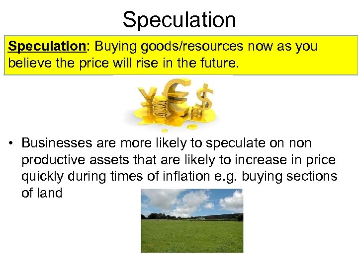 Speculation: Buying goods/resources now as you believe the price will rise in the future.