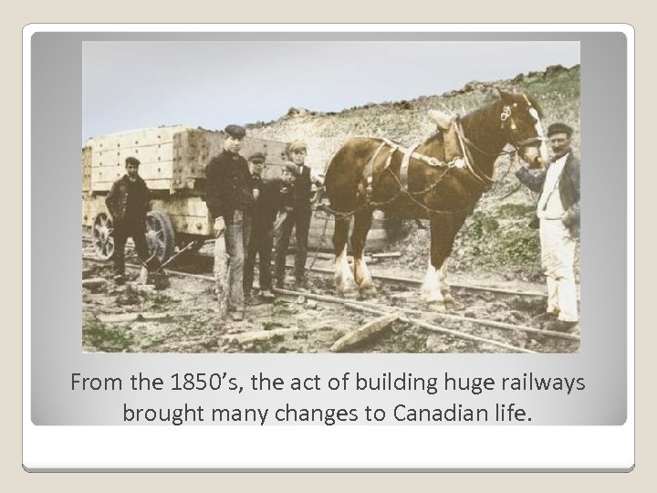 From the 1850’s, the act of building huge railways brought many changes to Canadian