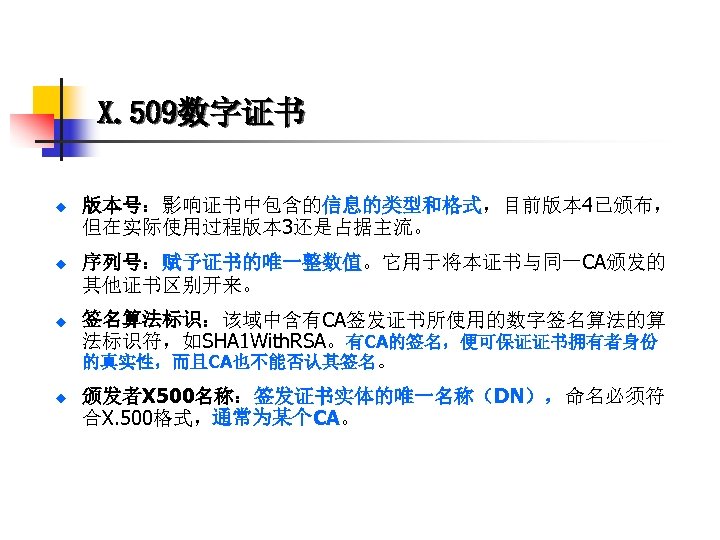 X. 509数字证书 u 版本号：影响证书中包含的信息的类型和格式，目前版本 4已颁布， 但在实际使用过程版本 3还是占据主流。 u 序列号：赋予证书的唯一整数值。它用于将本证书与同一CA颁发的 其他证书区别开来。 u 签名算法标识：该域中含有CA签发证书所使用的数字签名算法的算 法标识符，如SHA 1