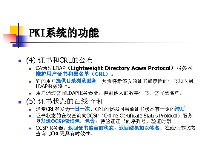 PKI系统的功能 n (4) 证书和CRL的公布 n n CA通过LDAP（Lightweight Directory Acess Protocol）服务器 维护用户证书和黑名单（CRL）。 它向用户提供目录浏览服务，负责将新签发的证书或废除的证书加入到 LDAP服务器上。 用户通过访问LDAP服务器能：得到他人的数字证书，访问黑名单。